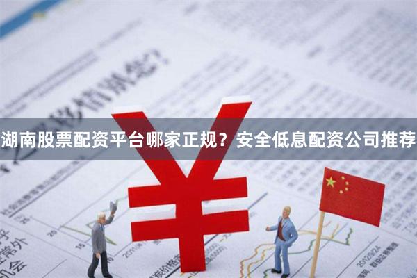 湖南股票配资平台哪家正规？安全低息配资公司推荐